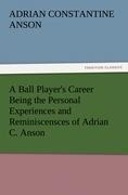 A Ball Players Career Being the Personal Experiences and Reminiscensces of Adrian C. Anson