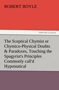 The Sceptical Chymist or Chymico-Physical Doubts & Paradoxes, Touching the Spagyrists Principles Commonly calld Hypostatical, As they are wont to be Proposd and Defended by the Generality of Alchymists. Whereunto is præmisd Part of another Discourse relat