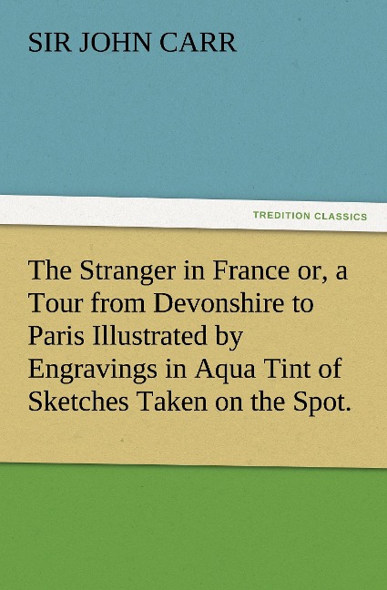 The Stranger in France or, a Tour from Devonshire to Paris Illustrated by Engravings in Aqua Tint of Sketches Taken on the Spot.