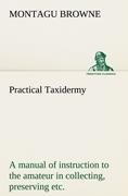Practical Taxidermy A manual of instruction to the amateur in collecting, preserving, and setting up natural history specimens of all kinds. To which is added a chapter upon the pictorial arrangement of museums. With additional instructions in modelling a