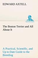 The Boston Terrier and All About It A Practical, Scientific, and Up to Date Guide to the Breeding of the American Dog