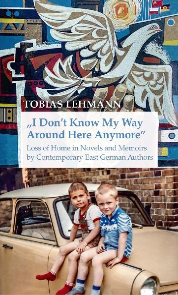 I Dont Know My Way Around Here Anymore: Loss of Home in Novels and Memoirs by Contemporary East German Authors