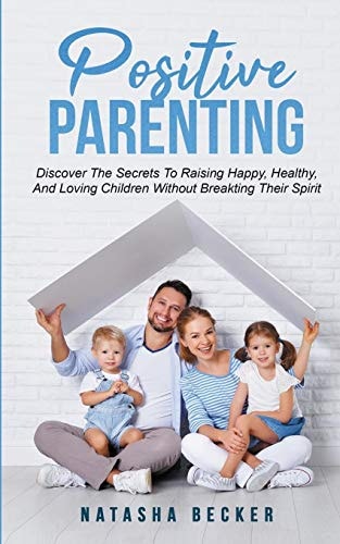 Positive Parenting Discover The Secrets To Raising Happy, Healthy, And Loving Children Without Breaking Their Spirit