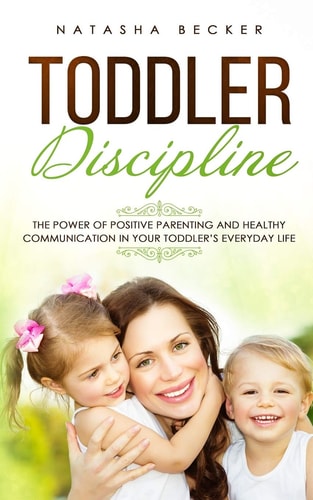 Toddler Discipline The Power Of Positive Parenting And Healthy Communication In Your Toddler's Everyday Life