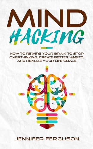Mind Hacking How to Rewire Your Brain to Stop Overthinking, Create Better Habits and Realize Your Life Goals