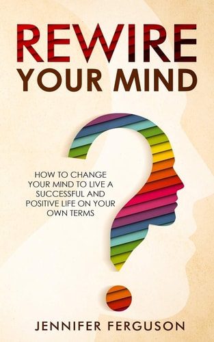 Rewire Your Mind How To Change Your Mind To Live A Successful And Positive Life On Your Own Terms