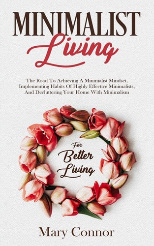 Minimalist Living The Road To Achieving A Minimalist Mindset, Implementing Habits Of Highly Effective Minimalists, And Decluttering Your Home With Minimalism For Better Living