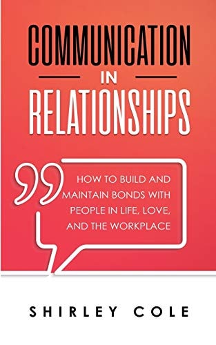 Communication In Relationships How To Build And Maintain Bonds With People In Life, Love, And The Workplace