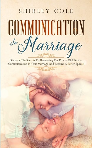 Communication In Marriage Discover The Secrets To Harnessing The Power Of Effective Communication In Your Marriage And Become A Better Spouse