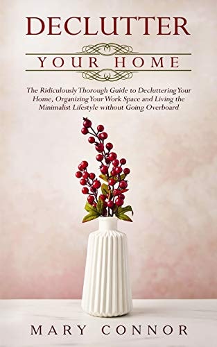 Declutter Your Home The Ridiculously Thorough Guide to Decluttering Your Home, Organizing Your Work Space and Living the Minimalist Lifestyle Without Going Overboard
