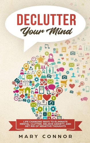 Declutter Your Mind Life Changing Ways to Eliminate Mental Clutter, Relieve Anxiety, and Get Rid of Negative Thoughts Using Simple Decluttering Strategies for Clarity, Focus, and Peace