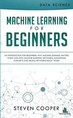 Machine Learning For Beginners An Introduction for Beginners, Why Machine Learning Matters Today and How Machine Learning Networks, Algorithms, Concepts and Neural Networks Really Work