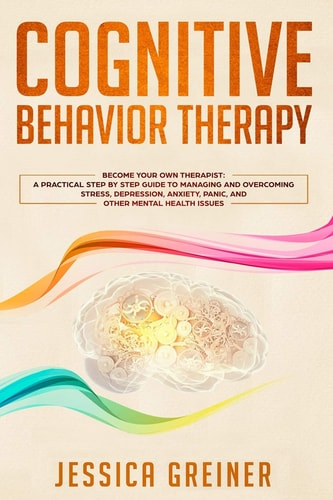 Cognitive Behavior Therapy A Practical Step By Step Guide To Managing And Overcoming Stress, Depression, Anxiety, Panic, And Other Mental Health Issues