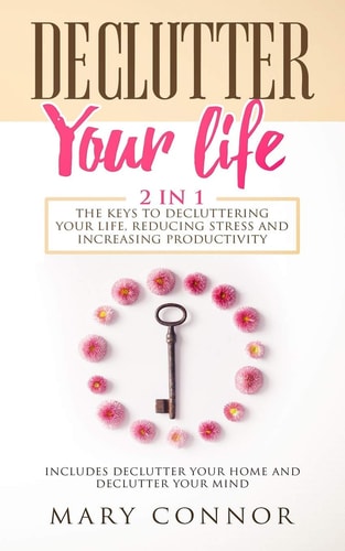 Declutter Your Life The Keys To Decluttering Your Life, Reducing Stress And Increasing Productivity: Includes Declutter Your Home and Declutter Your Mind