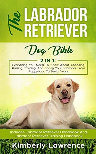 The Labrador Retriever Dog Bible Everything You Need To Know About Choosing, Raising, Training, And Caring Your Labrador From Puppyhood To Senior Years