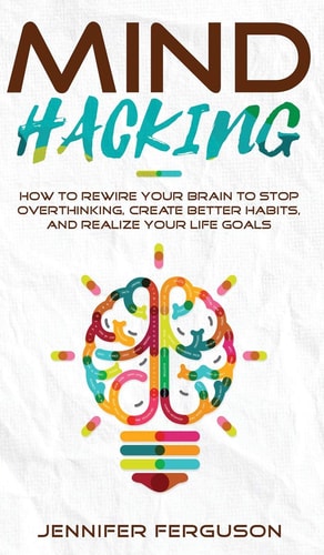 Mind Hacking How to Rewire Your Brain to Stop Overthinking, Create Better Habits and Realize Your Life Goals