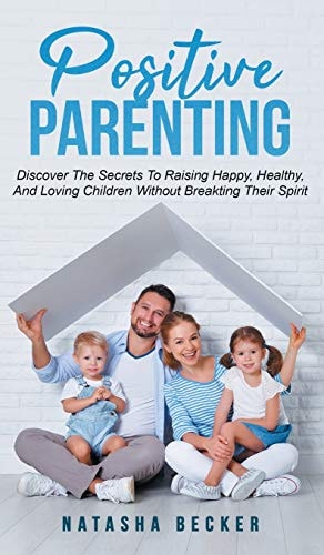Positive Parenting Discover The Secrets To Raising Happy, Healthy, And Loving Children Without Breaking Their Spirit