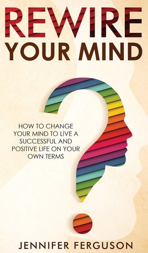 Rewire Your Mind How To Change Your Mind To Live A Successful And Positive Life On Your Own Terms