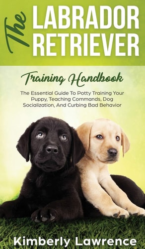 The Labrador Retriever Training Handbook The Essential Guide For Potty Training Your Puppy, Teaching Commands, Dog Socialization, And Curbing Bad Behavior