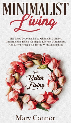 Minimalist Living The Road To Achieving A Minimalist Mindset, Implementing Habits Of Highly Effective Minimalists, And Decluttering Your Home With Minimalism For Better Living