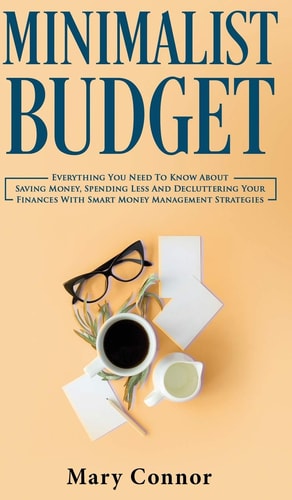 Minimalist Budget Everything You Need To Know About Saving Money, Spending Less And Decluttering Your Finances With Smart Money Management Strategies