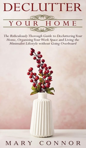 Declutter Your Home The Ridiculously Thorough Guide to Decluttering Your Home, Organizing Your Work Space and Living the Minimalist Lifestyle Without Going Overboard