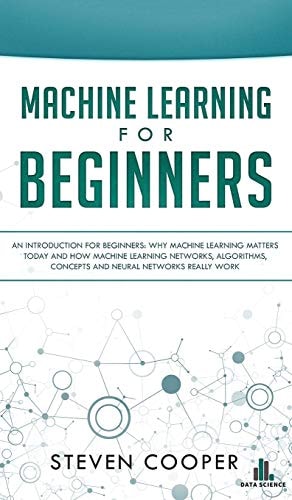 Machine Learning For Beginners An Introduction for Beginners, Why Machine Learning Matters Today and How Machine Learning Networks, Algorithms, Concepts and Neural Networks Really Work