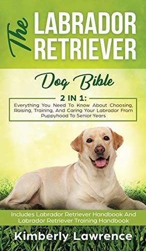 The Labrador Retriever Dog Bible Everything You Need To Know About Choosing, Raising, Training, And Caring Your Labrador From Puppyhood To Senior Years