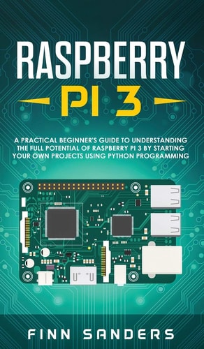 Raspberry Pi 3 A Practical Beginner's Guide To Understanding The Full Potential Of Raspberry Pi 3 By Starting Your Own Projects Using Python Programming