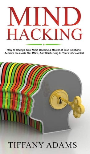 Mind Hacking How to Change Your Mind, Become a Master of Your Emotions, Achieve the Goals You Want, & Start Living to Your Full Potential