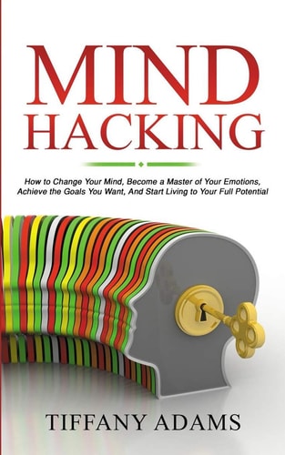 Mind Hacking How to Change Your Mind, Become a Master of Your Emotions, Achieve the Goals You Want, & Start Living to Your Full Potential