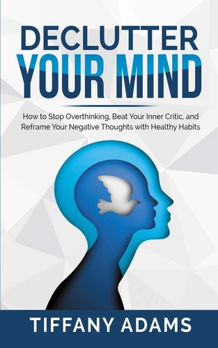 Declutter Your Mind How to Stop Overthinking, Beat Your Inner Critic, and Reframe Your Negative Thoughts with Healthy Habits