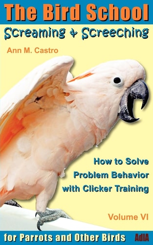 Screaming & Screeching How to Solve Problem Behavior with Clicker Training: The Bird School for Parrots and Other Birds