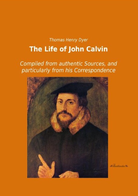 The Life of John Calvin: Compiled from authentic Sources, and particularly from his Correspondence