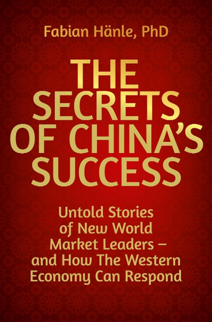 The Secrets of Chinas Success: Untold Stories of New World Market Leaders - and How the Western Economy Can Respond