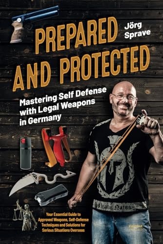 Prepared and Protected - Mastering Self Defense with Legal Weapons in Germany Your Essential Guide to Approved Weapons, Self-Defense Techniques and Solutions for Serious Situations Overseas