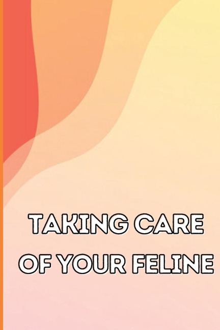 Taking Care of Your Feline: The Whole Guide from Kitten to Adult: An all-inclusive guide covering your cats diet, health, temperament, customs, training, and vaccinations