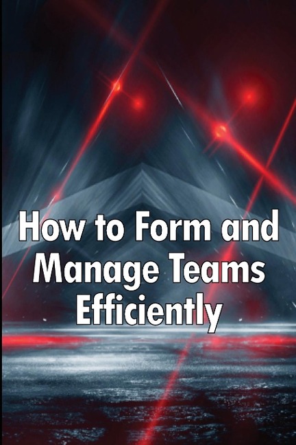 How to Form and Manage Teams Efficiently: Learn How to Lead People and Help Them Succeed