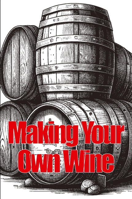 Making Your Own Wine: Everything You Need to Know to Make Your Own Wine at Home