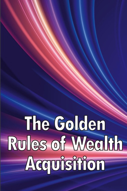 The Golden Rules of Wealth Acquisition: Make The Rules, Discover Why And How You Can Make Money