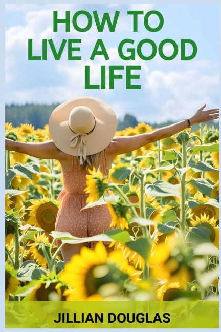 HOW TO LIVE A GOOD LIFE: A Practical Guide to Cultivating Happiness, Fulfillment, and Meaning in Everyday Living (2024)