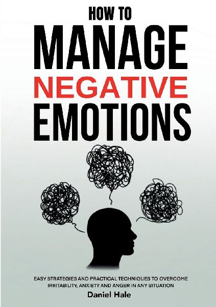 How To Manage Negative Emotions: Easy Strategies and Practical Techniques to Overcome Irritability, Anxiety and Anger in Any Situation