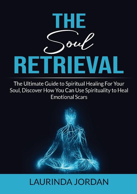 Soul Retrieval: The Ultimate Guide to Spiritual Healing For Your Soul, Discover How You Can Use Spirituality to Heal Emotional Scars