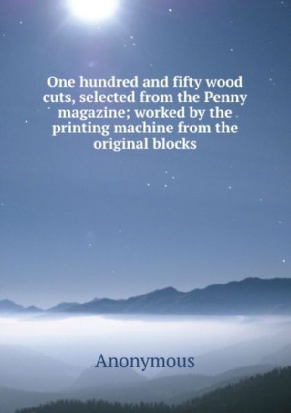 One hundred and fifty wood cuts, selected from the Penny magazine: worked by the printing machine from the original blocks