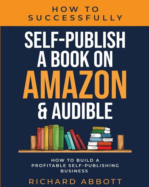 How To Successfully Self-Publish A Book On Amazon & Audible: How To Build A Profitable Self-Publishing Business: How To Build A Profitable Self-Publishing Business: : How To Build A Profitable Self-Publishing Business