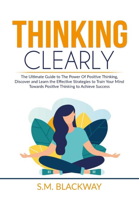 Thinking Clearly: The Ultimate Guide to The Power Of Positive Thinking, Discover and Learn the  Effective Strategies to Train Your Mind Towards Positive Thinking to Achieve Success