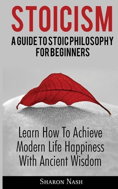 Stoicism: A Guide To Stoic Philosophy For Beginners; Learn How To Achieve Modern Life Happiness With Ancient Wisdom