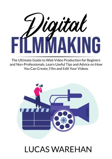 Digital Filmmaking: The Ultimate Guide to Web Video Production for Beginners and Non-Professionals, Learn Useful Tips and Advice on How You Can Create, Film and Edit Your Videos