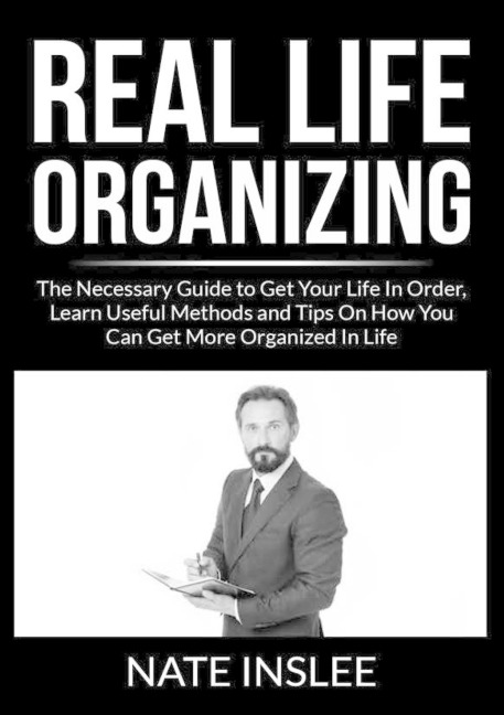 Real Life Organizing: The Necessary Guide to Get Your Life In Order, Learn Useful Methods and Tips On How You Can Get More Organized In Life