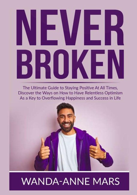 Never Broken: The Ultimate Guide to Staying Positive At All Times, Discover the Ways on How to Have Relentless Optimism As a Key to Overflowing Happiness and Success in Life